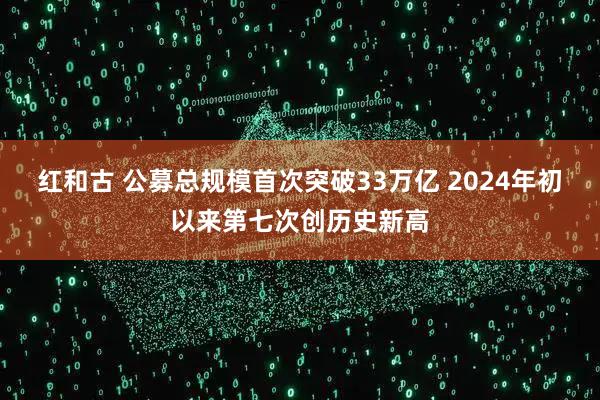 红和古 公募总规模首次突破33万亿 2024年初以来第七次创历史新高