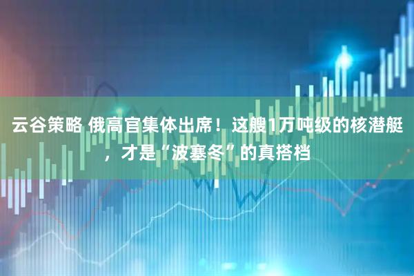云谷策略 俄高官集体出席！这艘1万吨级的核潜艇，才是“波塞冬”的真搭档