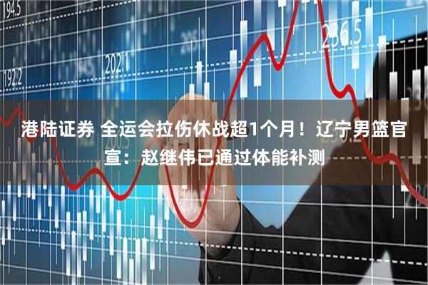 港陆证券 全运会拉伤休战超1个月！辽宁男篮官宣：赵继伟已通过体能补测