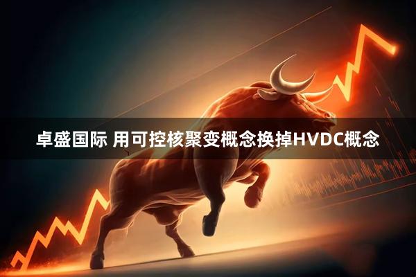 卓盛国际 用可控核聚变概念换掉HVDC概念