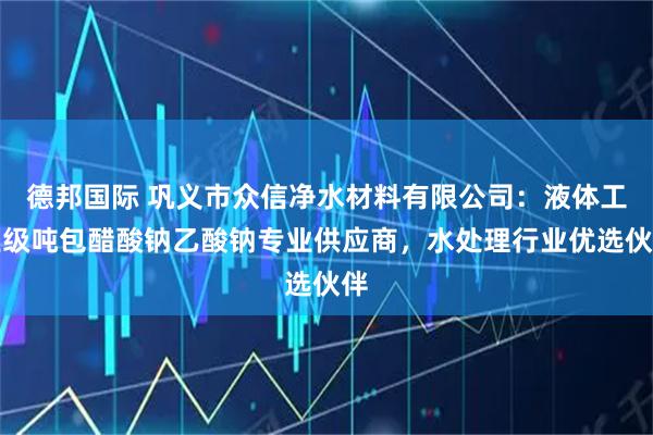 德邦国际 巩义市众信净水材料有限公司：液体工业级吨包醋酸钠乙酸钠专业供应商，水处理行业优选伙伴