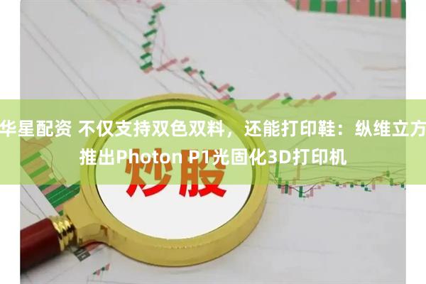 华星配资 不仅支持双色双料，还能打印鞋：纵维立方推出Photon P1光固化3D打印机