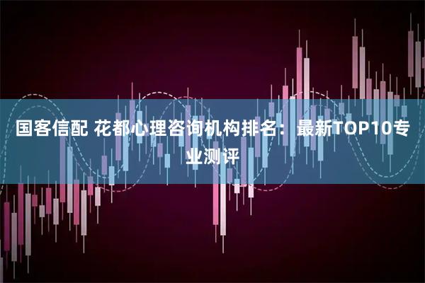 国客信配 花都心理咨询机构排名：最新TOP10专业测评