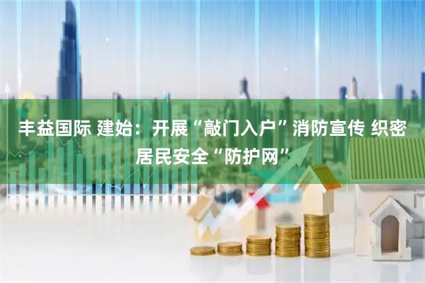 丰益国际 建始：开展“敲门入户”消防宣传 织密居民安全“防护网”