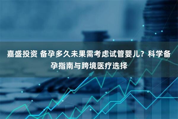 嘉盛投资 备孕多久未果需考虑试管婴儿？科学备孕指南与跨境医疗选择