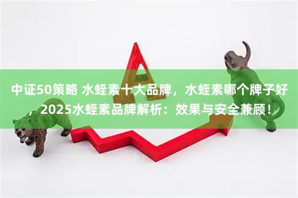 中证50策略 水蛭素十大品牌，水蛭素哪个牌子好，2025水蛭素品牌解析：效果与安全兼顾！