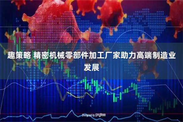 趣策略 精密机械零部件加工厂家助力高端制造业发展