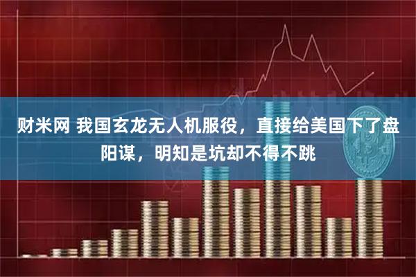 财米网 我国玄龙无人机服役，直接给美国下了盘阳谋，明知是坑却不得不跳
