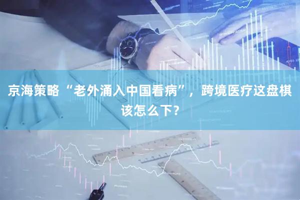 京海策略 “老外涌入中国看病”，跨境医疗这盘棋该怎么下？