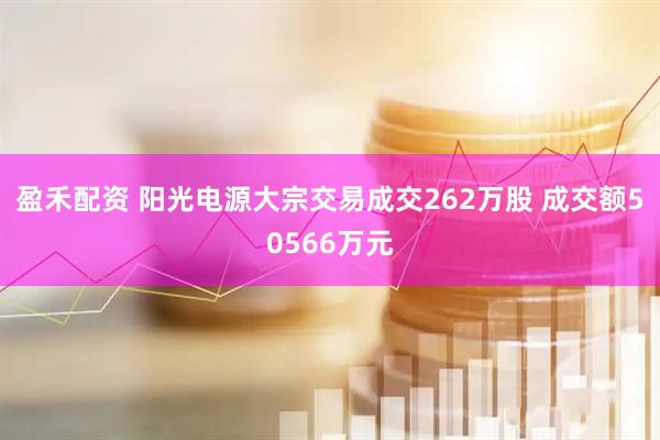 盈禾配资 阳光电源大宗交易成交262万股 成交额50566万元