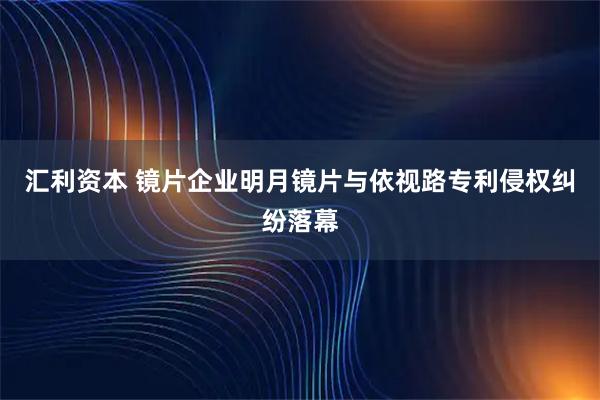 汇利资本 镜片企业明月镜片与依视路专利侵权纠纷落幕