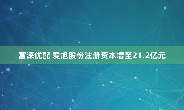 富深优配 爱旭股份注册资本增至21.2亿元