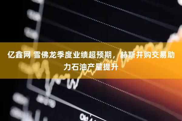 亿鑫网 雪佛龙季度业绩超预期，赫斯并购交易助力石油产量提升