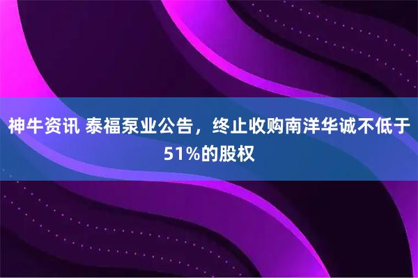 神牛资讯 泰福泵业公告，终止收购南洋华诚不低于51%的股权