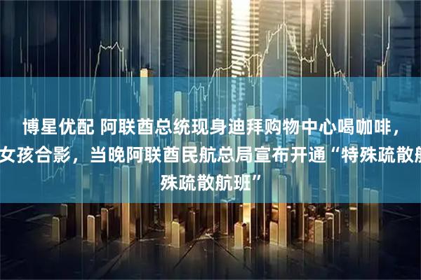 博星优配 阿联酋总统现身迪拜购物中心喝咖啡，与小女孩合影，当晚阿联酋民航总局宣布开通“特殊疏散航班”
