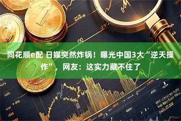 同花顺e配 日媒突然炸锅！曝光中国3大“逆天操作”，网友：这实力藏不住了