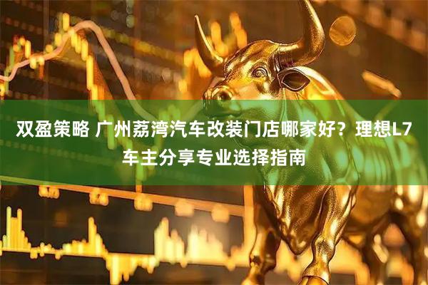 双盈策略 广州荔湾汽车改装门店哪家好？理想L7车主分享专业选择指南