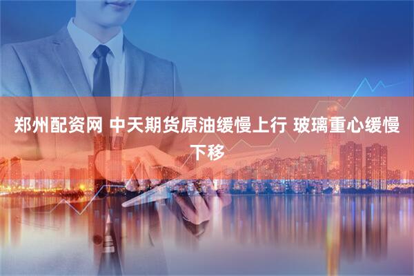 郑州配资网 中天期货原油缓慢上行 玻璃重心缓慢下移