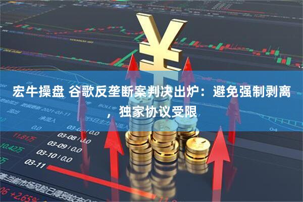宏牛操盘 谷歌反垄断案判决出炉：避免强制剥离，独家协议受限