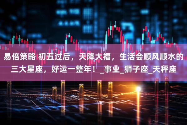 易倍策略 初五过后，天降大福，生活会顺风顺水的三大星座，好运一整年！_事业_狮子座_天秤座