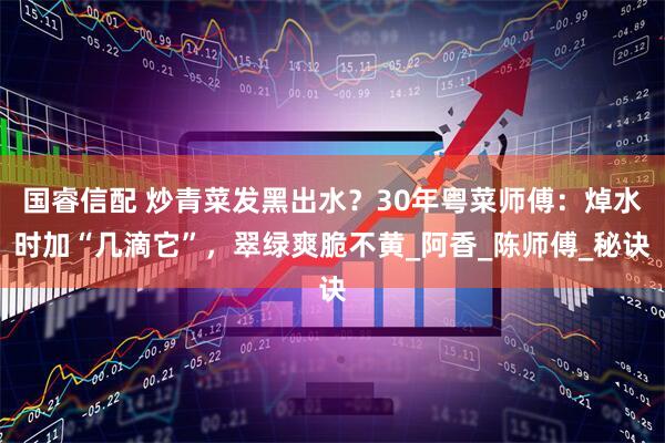 国睿信配 炒青菜发黑出水？30年粤菜师傅：焯水时加“几滴它”，翠绿爽脆不黄_阿香_陈师傅_秘诀