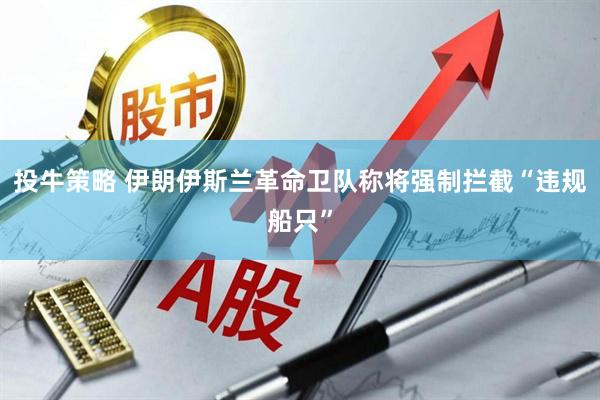 投牛策略 伊朗伊斯兰革命卫队称将强制拦截“违规船只”